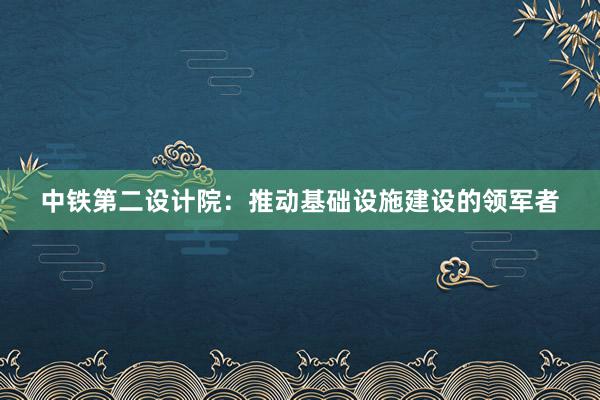 中铁第二设计院：推动基础设施建设的领军者