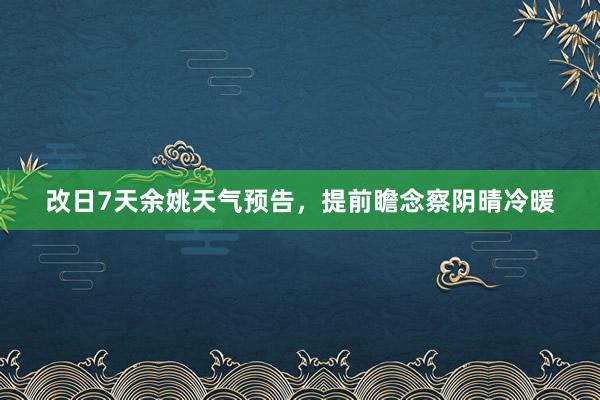 改日7天余姚天气预告，提前瞻念察阴晴冷暖